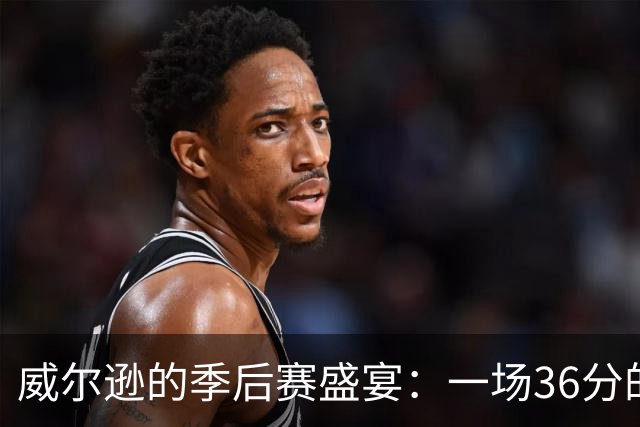 威尔逊的季后赛盛宴：一场36分的篮筐狂欢！